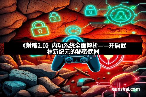 《射雕2.0》内功系统全面解析——开启武林新纪元的秘密武器